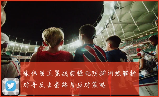 张伟丽卫冕战前强化防摔训练解析对手反击套路与应对策略